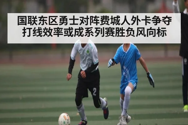 国联东区勇士对阵费城人外卡争夺 打线效率或成系列赛胜负风向标