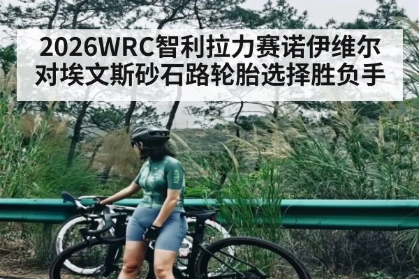 2026WRC智利拉力赛诺伊维尔对埃文斯砂石路轮胎选择胜负手